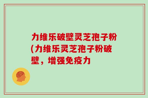 力维乐破壁灵芝孢子粉(力维乐灵芝孢子粉破壁，增强免疫力