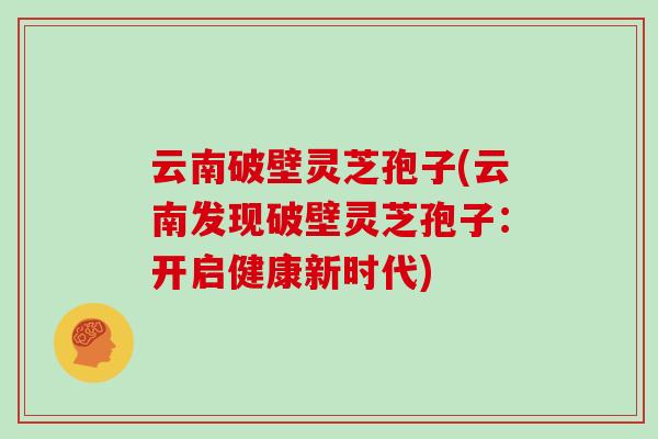 云南破壁灵芝孢子(云南发现破壁灵芝孢子：开启健康新时代)