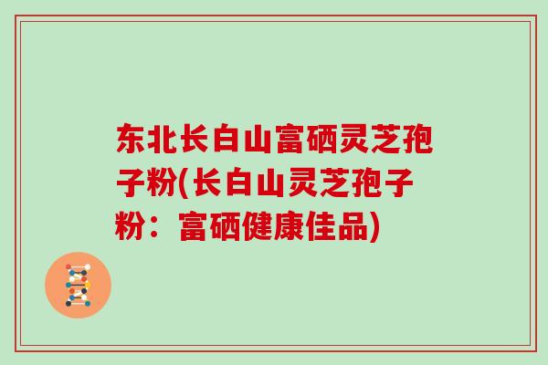 东北长白山富硒灵芝孢子粉(长白山灵芝孢子粉：富硒健康佳品)
