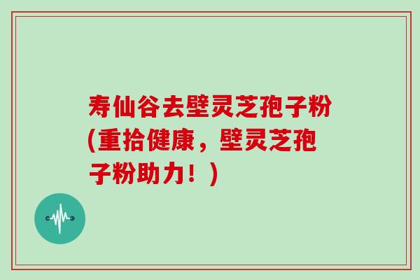 寿仙谷去壁灵芝孢子粉(重拾健康,壁灵芝孢子粉助力!) 寿仙谷去壁灵芝孢子粉(重拾健康,壁灵芝孢子粉助力!)