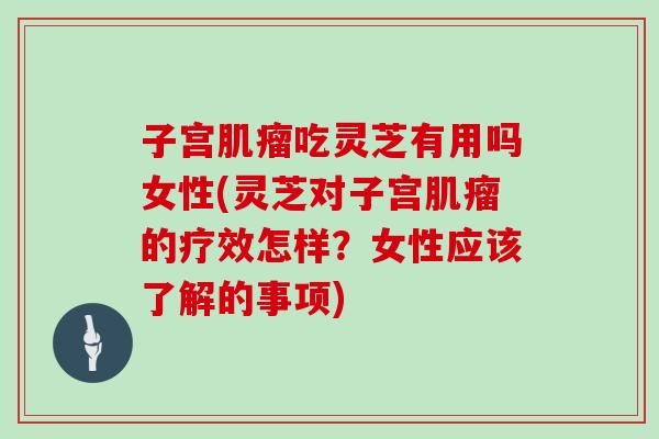 子宫吃灵芝有用吗女性(灵芝对子宫的疗效怎样？女性应该了解的事项)