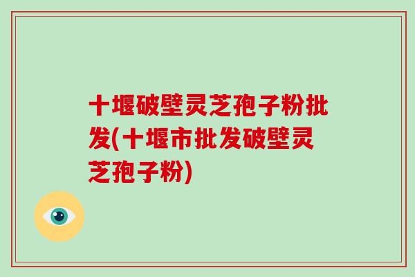 十堰破壁灵芝孢子粉批发(十堰市批发破壁灵芝孢子粉)