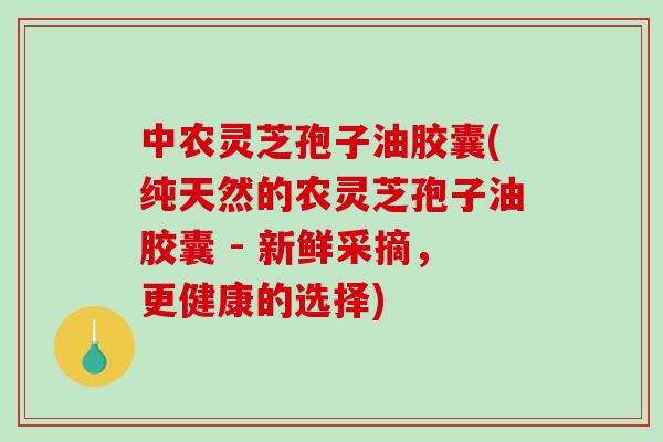 中农灵芝孢子油胶囊(纯天然的农灵芝孢子油胶囊 - 新鲜采摘，更健康的选择)