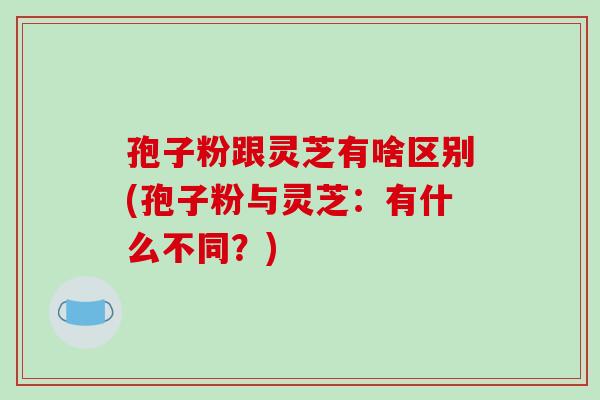 孢子粉跟灵芝有啥区别(孢子粉与灵芝：有什么不同？)