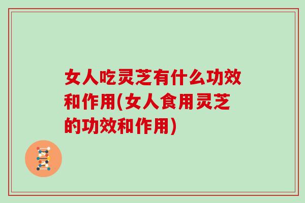 女人吃灵芝有什么功效和作用(女人食用灵芝的功效和作用)