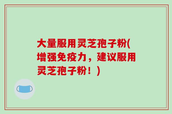 大量服用灵芝孢子粉(增强免疫力,建议服用灵芝孢子粉!) 大量服用灵芝孢子粉(增强免疫力,建议服用灵芝孢子粉!)