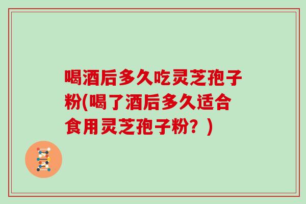 喝酒后多久吃灵芝孢子粉(喝了酒后多久适合食用灵芝孢子粉？)