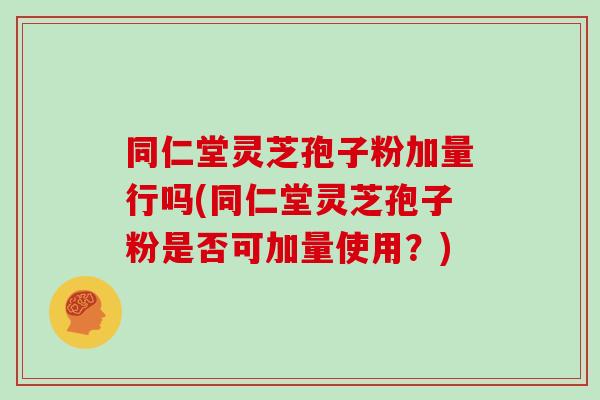 同仁堂灵芝孢子粉加量行吗(同仁堂灵芝孢子粉是否可加量使用?) 同仁堂灵芝孢子粉加量行吗(同仁堂灵芝孢子粉是否可加量使用?)