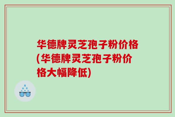 华德牌灵芝孢子粉价格(华德牌灵芝孢子粉价格大幅降低) 华德牌灵芝孢子粉价格(华德牌灵芝孢子粉价格大幅降低)