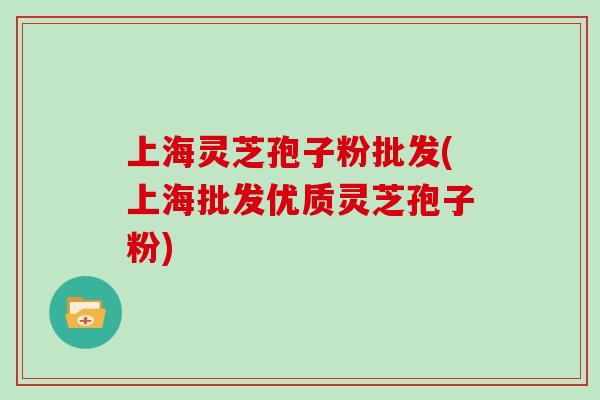 上海灵芝孢子粉批发(上海批发优质灵芝孢子粉)