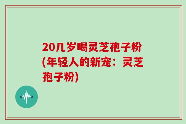 20几岁喝灵芝孢子粉(年轻人的新宠:灵芝孢子粉) 20几岁喝灵芝孢子粉(年轻人的新宠:灵芝孢子粉)