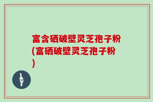 富含硒破壁灵芝孢子粉(富硒破壁灵芝孢子粉) 富含硒破壁灵芝孢子粉(富硒破壁灵芝孢子粉)