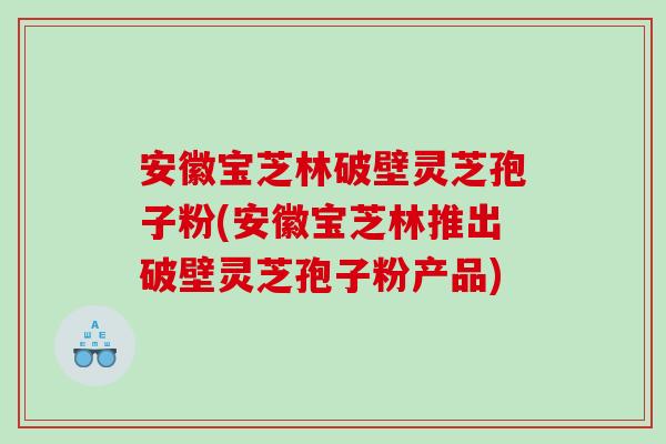 安徽宝芝林破壁灵芝孢子粉(安徽宝芝林推出破壁灵芝孢子粉产品) 安徽宝芝林破壁灵芝孢子粉(安徽宝芝林推出破壁灵芝孢子粉产品)