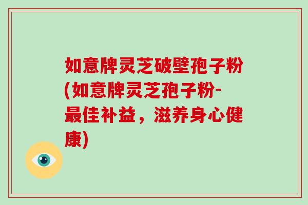 如意牌灵芝破壁孢子粉(如意牌灵芝孢子粉-佳补益，滋养身心健康)