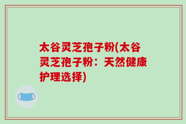太谷灵芝孢子粉(太谷灵芝孢子粉:天然健康护理选择) 太谷灵芝孢子粉(太谷灵芝孢子粉:天然健康护理选择)