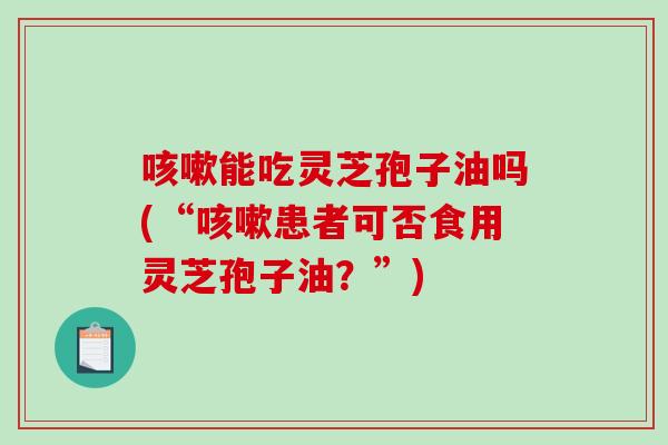 能吃灵芝孢子油吗(“患者可否食用灵芝孢子油?”) 能吃灵芝孢子油吗(“患者可否食用灵芝孢子油?”)