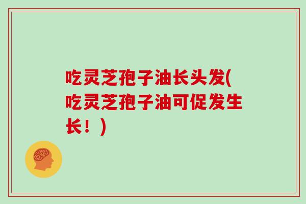 吃灵芝孢子油长头发(吃灵芝孢子油可促发生长！)