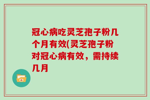 吃灵芝孢子粉几个月有效(灵芝孢子粉对有效,需持续几月 吃灵芝孢子粉几个月有效(灵芝孢子粉对有效,需持续几月