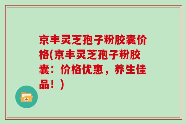 京丰灵芝孢子粉胶囊价格(京丰灵芝孢子粉胶囊：价格优惠，养生佳品！)