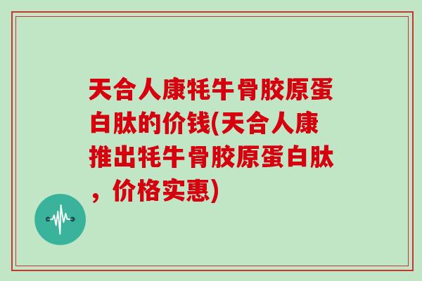 天合人康牦牛骨胶原蛋白肽的价钱(天合人康推出牦牛骨胶原蛋白肽，价格实惠)