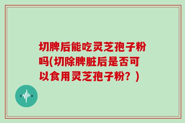 切脾后能吃灵芝孢子粉吗(切除脾脏后是否可以食用灵芝孢子粉？)