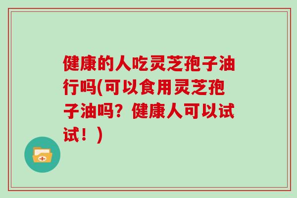 健康的人吃灵芝孢子油行吗(可以食用灵芝孢子油吗？健康人可以试试！)