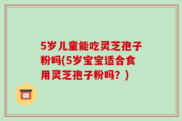 5岁儿童能吃灵芝孢子粉吗(5岁宝宝适合食用灵芝孢子粉吗?) 5岁儿童能吃灵芝孢子粉吗(5岁宝宝适合食用灵芝孢子粉吗?)