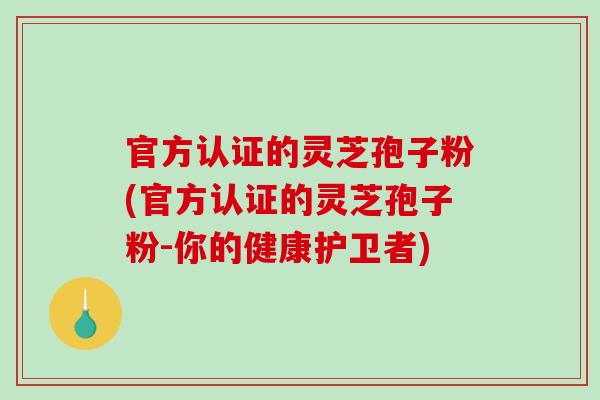 官方认证的灵芝孢子粉(官方认证的灵芝孢子粉-你的健康护卫者)