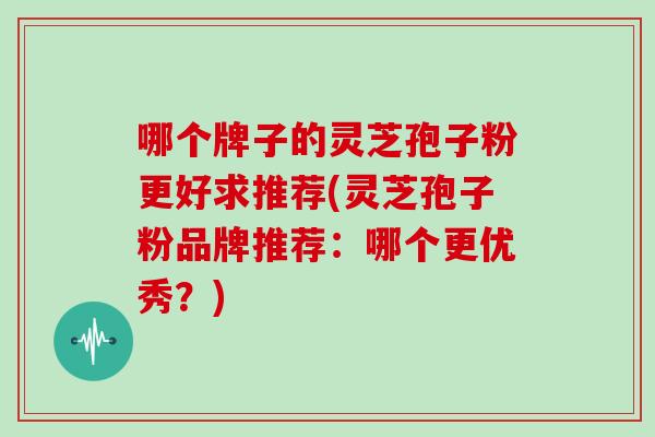 哪个牌子的灵芝孢子粉更好求推荐(灵芝孢子粉品牌推荐:哪个更优秀?) 哪个牌子的灵芝孢子粉更好求推荐(灵芝孢子粉品牌推荐:哪个更优秀?)