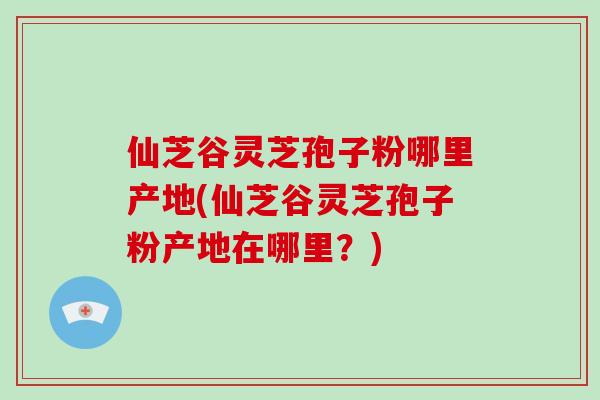 仙芝谷灵芝孢子粉哪里产地(仙芝谷灵芝孢子粉产地在哪里?) 仙芝谷灵芝孢子粉哪里产地(仙芝谷灵芝孢子粉产地在哪里?)