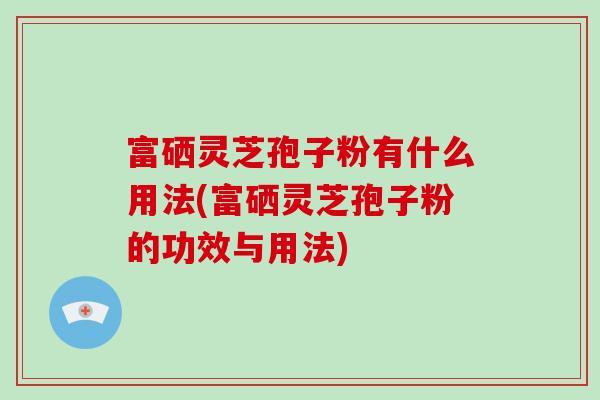 富硒灵芝孢子粉有什么用法(富硒灵芝孢子粉的功效与用法)