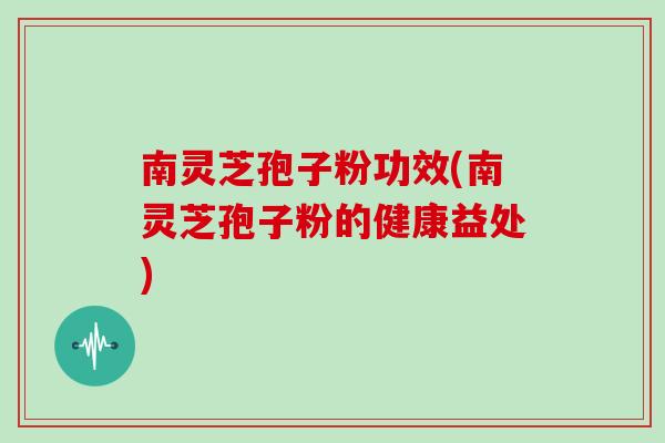 南灵芝孢子粉功效(南灵芝孢子粉的健康益处)