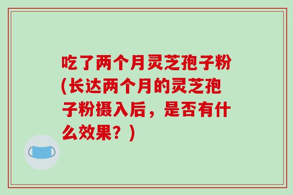 吃了两个月灵芝孢子粉(长达两个月的灵芝孢子粉摄入后，是否有什么效果？)