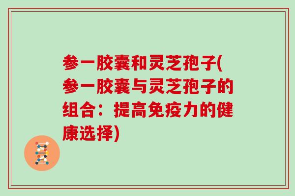 参一胶囊和灵芝孢子(参一胶囊与灵芝孢子的组合:提高免疫力的健康选择) 参一胶囊和灵芝孢子(参一胶囊与灵芝孢子的组合:提高免疫力的健康选择)