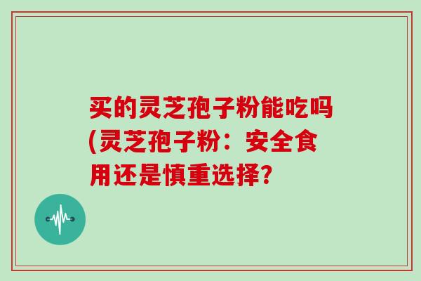 买的灵芝孢子粉能吃吗(灵芝孢子粉:安全食用还是慎重选择? 买的灵芝孢子粉能吃吗(灵芝孢子粉:安全食用还是慎重选择?