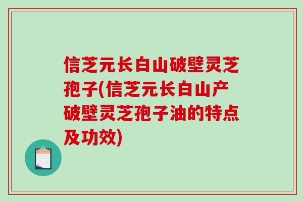 信芝元长白山破壁灵芝孢子(信芝元长白山产破壁灵芝孢子油的特点及功效) 信芝元长白山破壁灵芝孢子(信芝元长白山产破壁灵芝孢子油的特点及功效)