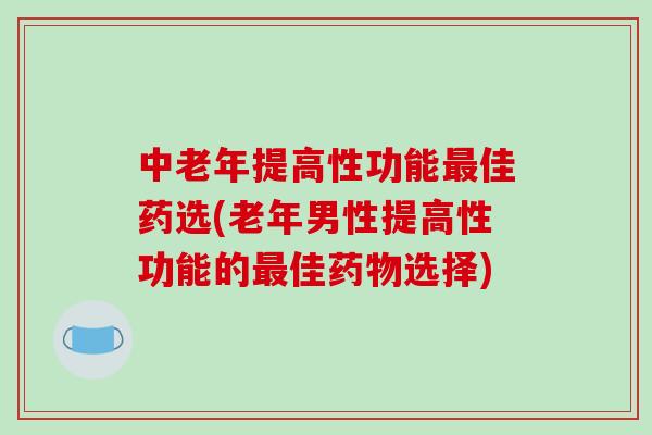 中老年提高性功能佳药选(老年男性提高性功能的佳选择)