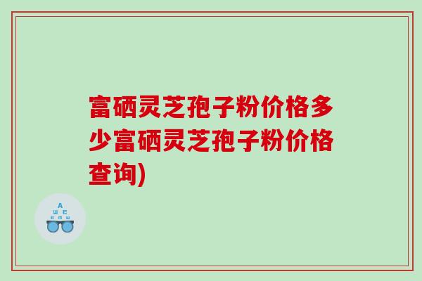 富硒灵芝孢子粉价格多少富硒灵芝孢子粉价格查询)