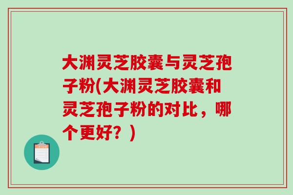 大渊灵芝胶囊与灵芝孢子粉(大渊灵芝胶囊和灵芝孢子粉的对比，哪个更好？)