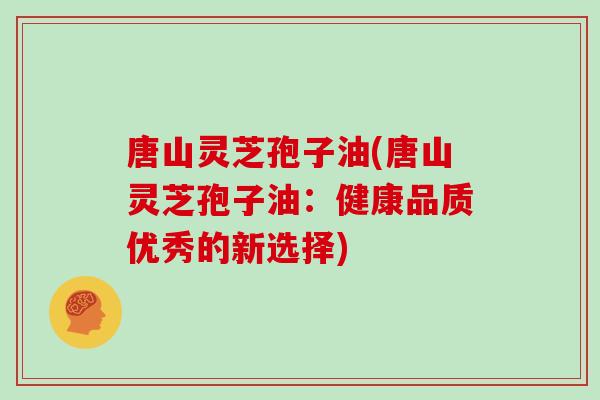 唐山灵芝孢子油(唐山灵芝孢子油：健康品质优秀的新选择)