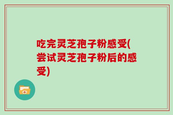 吃完灵芝孢子粉感受(尝试灵芝孢子粉后的感受) 吃完灵芝孢子粉感受(尝试灵芝孢子粉后的感受)