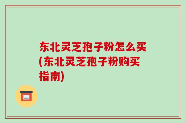 东北灵芝孢子粉怎么买(东北灵芝孢子粉购买指南) 东北灵芝孢子粉怎么买(东北灵芝孢子粉购买指南)