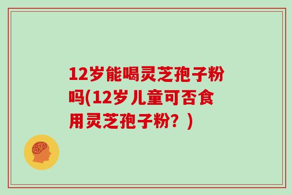 12岁能喝灵芝孢子粉吗(12岁儿童可否食用灵芝孢子粉?) 12岁能喝灵芝孢子粉吗(12岁儿童可否食用灵芝孢子粉?)
