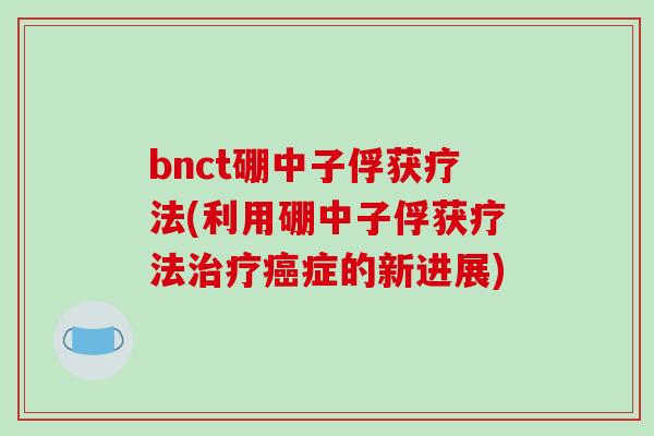 bnct硼中子俘获疗法(利用硼中子俘获疗法症的新进展) bnct硼中子俘获疗法(利用硼中子俘获疗法症的新进展)