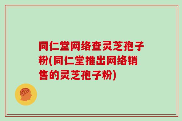 同仁堂网络查灵芝孢子粉(同仁堂推出网络销售的灵芝孢子粉) 同仁堂网络查灵芝孢子粉(同仁堂推出网络销售的灵芝孢子粉)