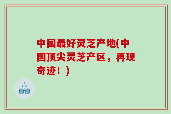 中国好灵芝产地(中国灵芝产区，再现奇迹！)
