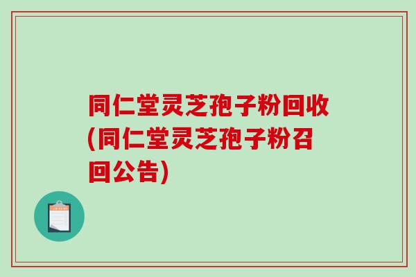 同仁堂灵芝孢子粉回收(同仁堂灵芝孢子粉召回公告)