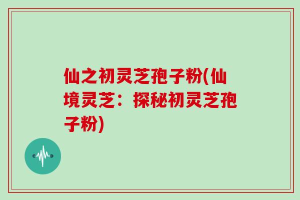仙之初灵芝孢子粉(仙境灵芝：探秘初灵芝孢子粉)