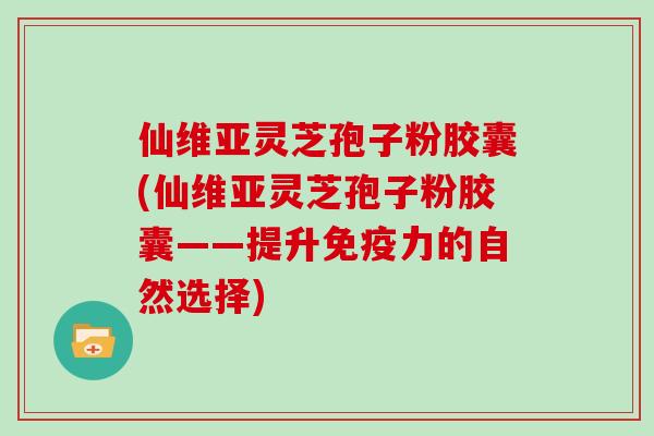 仙维亚灵芝孢子粉胶囊(仙维亚灵芝孢子粉胶囊——提升免疫力的自然选择) 仙维亚灵芝孢子粉胶囊(仙维亚灵芝孢子粉胶囊——提升免疫力的自然选择)