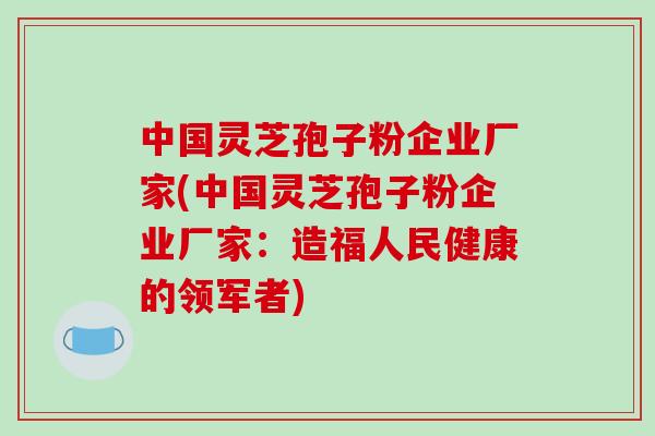 中国灵芝孢子粉企业厂家(中国灵芝孢子粉企业厂家:造福人民健康的领军者) 中国灵芝孢子粉企业厂家(中国灵芝孢子粉企业厂家:造福人民健康的领军者)